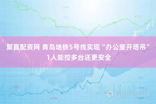 聚赢配资网 青岛地铁5号线实现“办公室开塔吊” 1人能控多台还更安全