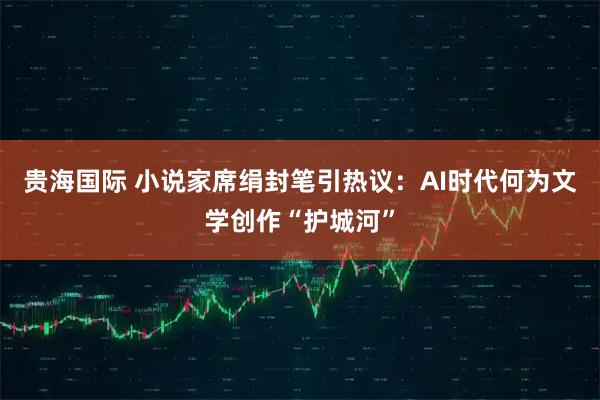 贵海国际 小说家席绢封笔引热议：AI时代何为文学创作“护城河”