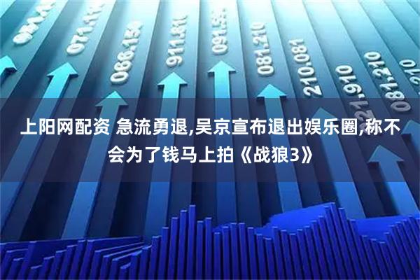 上阳网配资 急流勇退,吴京宣布退出娱乐圈,称不会为了钱马上拍《战狼3》