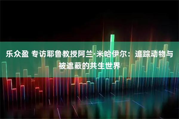 乐众盈 专访耶鲁教授阿兰·米哈伊尔：追踪动物与被遮蔽的共生世界