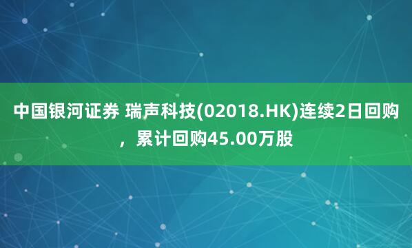 中国银河证券 瑞声科技(02018.HK)连续2日回购，累计回购45.00万股