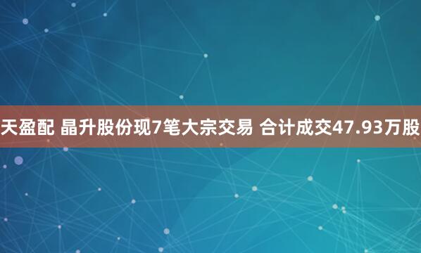 天盈配 晶升股份现7笔大宗交易 合计成交47.93万股