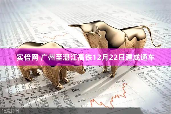 实倍网 广州至湛江高铁12月22日建成通车