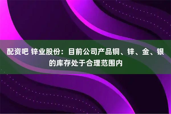 配资吧 锌业股份：目前公司产品铜、锌、金、银的库存处于合理范围内