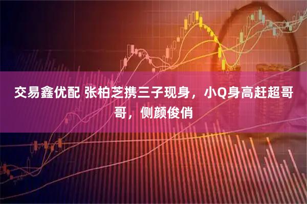 交易鑫优配 张柏芝携三子现身，小Q身高赶超哥哥，侧颜俊俏