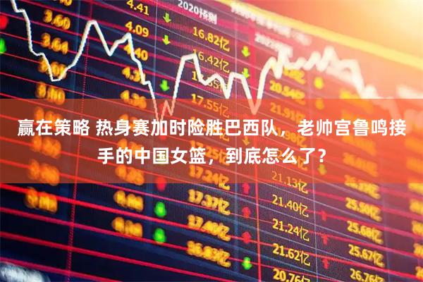 赢在策略 热身赛加时险胜巴西队，老帅宫鲁鸣接手的中国女篮，到底怎么了？