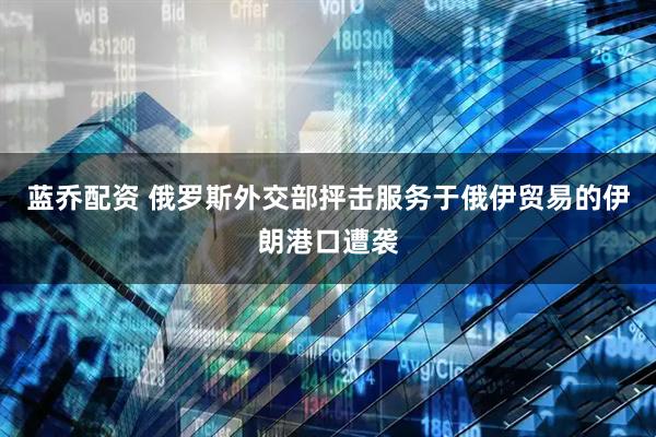 蓝乔配资 俄罗斯外交部抨击服务于俄伊贸易的伊朗港口遭袭
