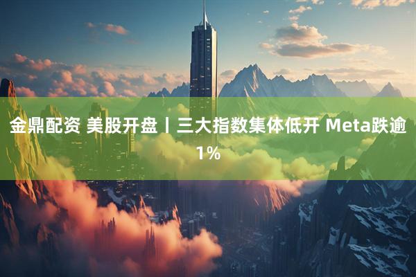 金鼎配资 美股开盘丨三大指数集体低开 Meta跌逾1%